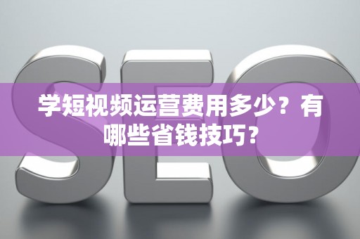 学短视频运营费用多少？有哪些省钱技巧？