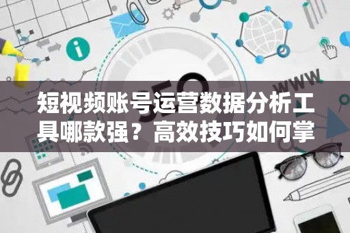 短视频账号运营数据分析工具哪款强?高效技巧如何掌握? 短视频账号运营数据分析工具哪款强?高效技巧如何掌握?