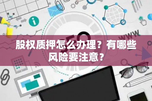 股权质押怎么办理？有哪些风险要注意？