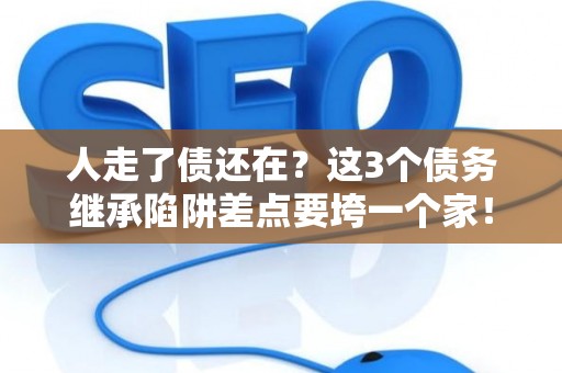人走了债还在？这3个债务继承陷阱差点要垮一个家！