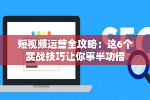 短视频运营全攻略：这6个实战技巧让你事半功倍